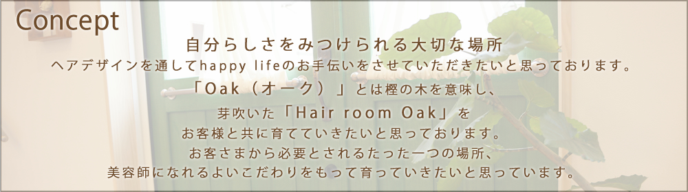 「Oak(オーク)」とは樫の木を意味し、芽吹いた「Hair room Oak」をお客様と共に育てていきたいと思っております。自分らしさを見つけられる大切な場所に
